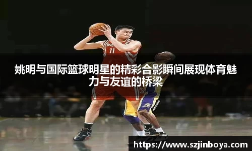 姚明与国际篮球明星的精彩合影瞬间展现体育魅力与友谊的桥梁