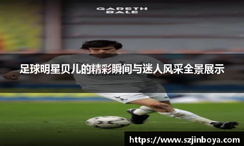 足球明星贝儿的精彩瞬间与迷人风采全景展示