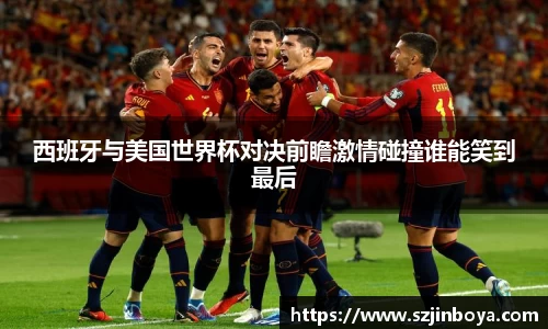 西班牙与美国世界杯对决前瞻激情碰撞谁能笑到最后
