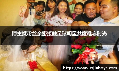 博主携粉丝亲密接触足球明星共度难忘时光