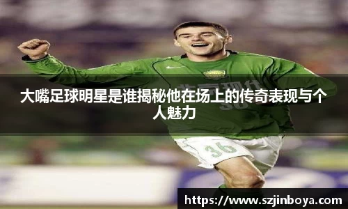大嘴足球明星是谁揭秘他在场上的传奇表现与个人魅力